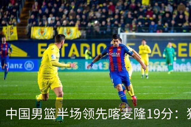 中国男篮半场领先喀麦隆19分：狂轰11三分 贺希宁12分庞峥麟11分