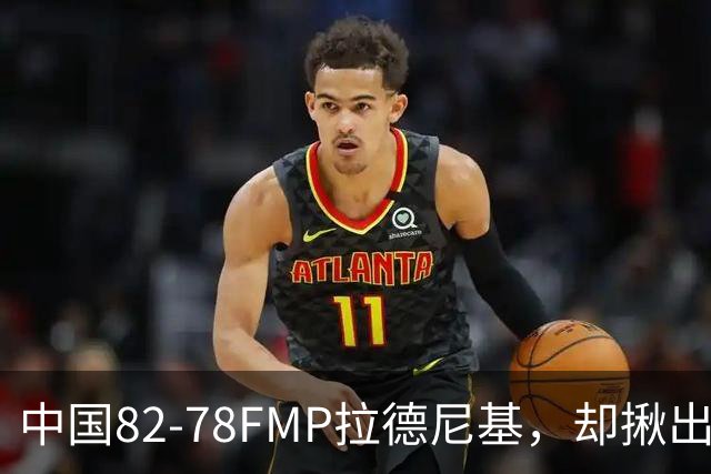 中国82-78FMP拉德尼基，却揪出最差球员，他上场15分钟中国输14分