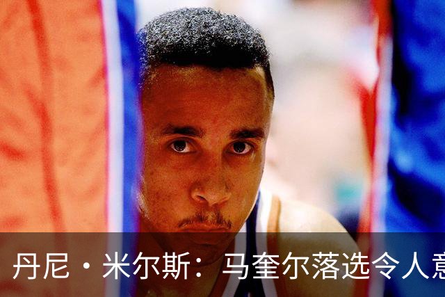 丹尼·米尔斯：马奎尔落选令人意外 他可能已结束英格兰队生涯