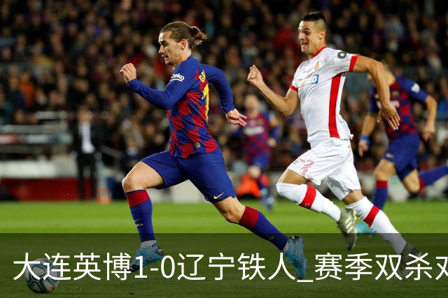 大连英博1-0辽宁铁人 赛季双杀对手彰显技术底蕴与拼搏精神