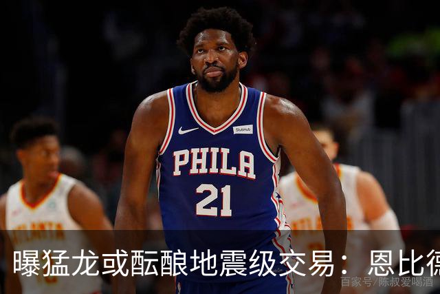 曝猛龙或酝酿地震级交易：恩比德联手伦纳德，三巨头计划浮出水面