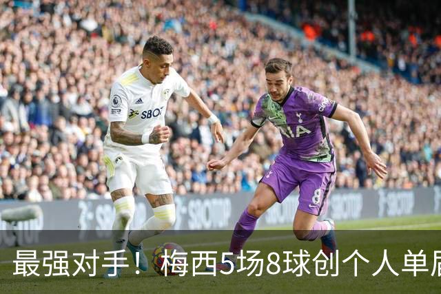 最强对手！梅西5场8球创个人单届新高，姆巴佩6场8球追平生涯最佳