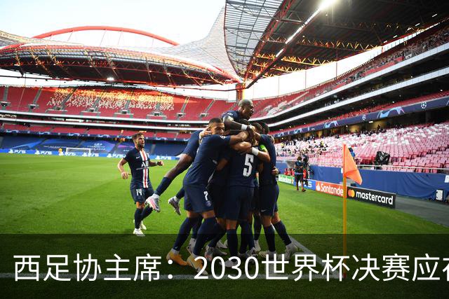 西足协主席：2030世界杯决赛应在西班牙踢 德拉富恩特继续任主帅