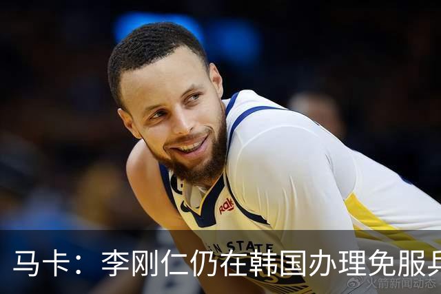 马卡：李刚仁仍在韩国办理免服兵役相关手续，归队时间待定