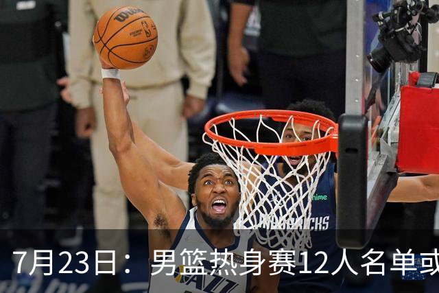 7月23日：男篮热身赛12人名单或出炉！赵继伟胡金秋扛大旗，郭士强重点考察2人